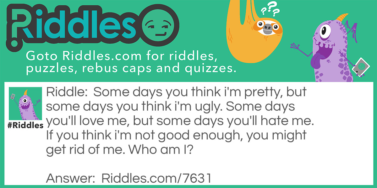 Riddle: Some days you think I'm pretty, but some days you think I'm ugly. Some days you'll love me, but some days you'll hate me. If you think I'm not good enough, you might get rid of me. <a href="https://www.riddles.com/who-am-i-riddles">Who am I</a>? Answer: I'm YOU! Some days you think you're pretty, but some days you think you're ugly. Some days you'll love yourself, but some days you'll hate yourself. And if you think you are not good enough, you might get rid of yourself. Life is amazing :) Live your life to the fullest!