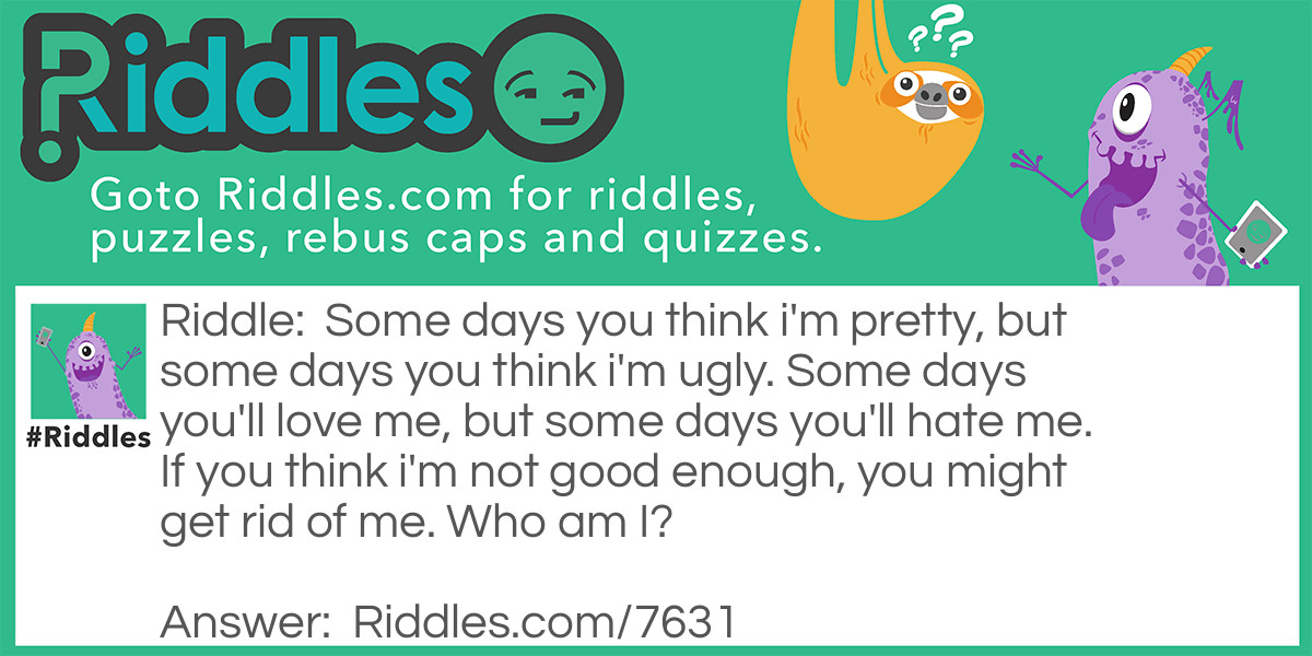 Some days you think I'm pretty, but some days you think I'm ugly. Some days you'll love me, but some days you'll hate me. If you think I'm not good enough, you might get rid of me. <a href="https://www.riddles.com/who-am-i-riddles">Who am I</a>?