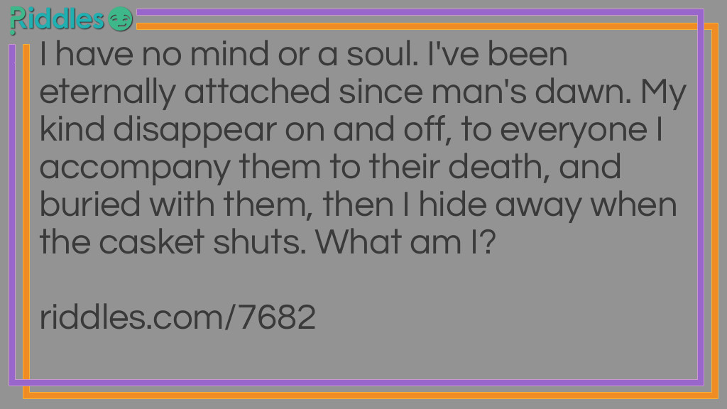 I have no mind or a soul. I've been eternally attached since man's dawn. My kind disappear on and off, to everyone I accompany them to their death, and buried with them, then I hide away when the casket shuts. What am I?