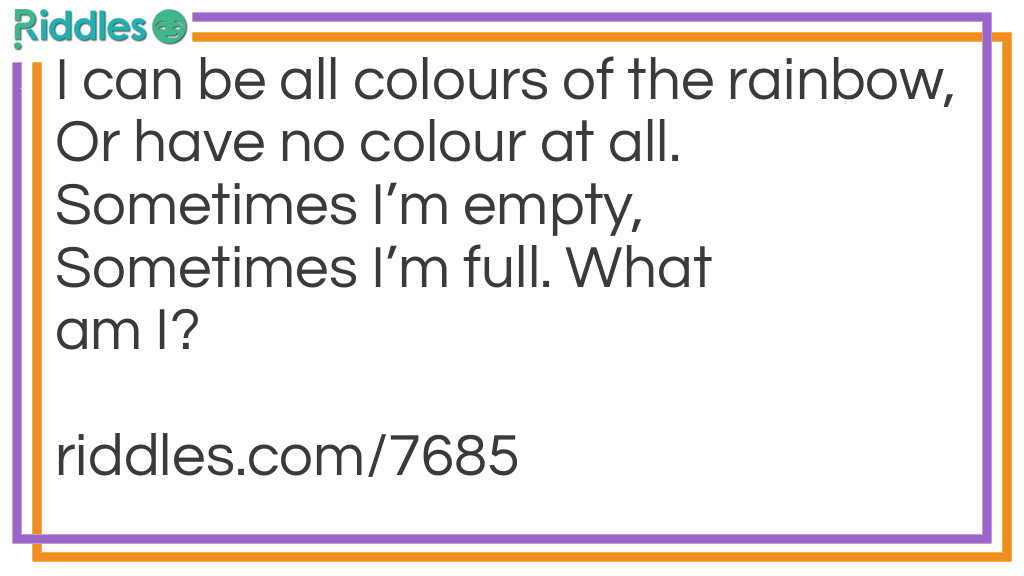 I can be all colours of the rainbow, Or have no colour at all. Sometimes I'm empty, Sometimes I'm full. What am I?