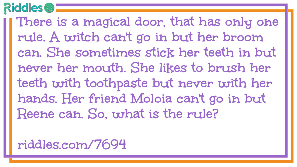 There is a magical door, that has only one rule. A witch can't go in but her broom can. She sometimes stick her teeth in but never her mouth. She likes to brush her teeth with toothpaste but never with her hands. Her friend Moloia can't go in but Reene can. So, what is the rule?