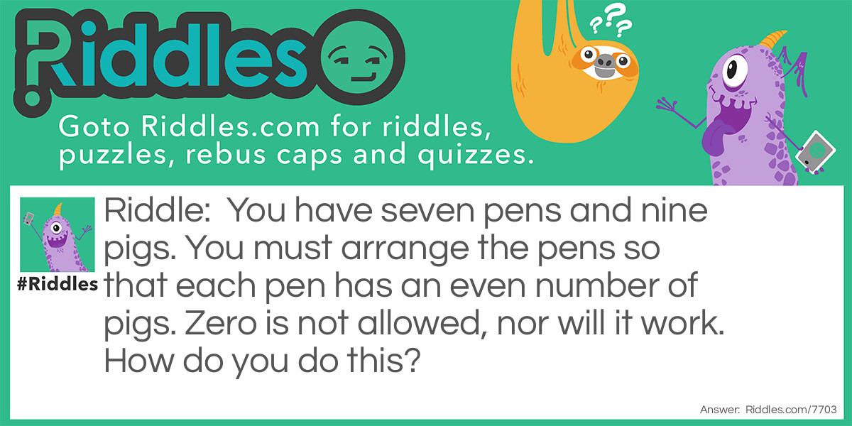 You have seven pens and nine pigs. You must arrange the pens so that each pen has an even number of pigs. Zero is not allowed, nor will it work. How do you do this?