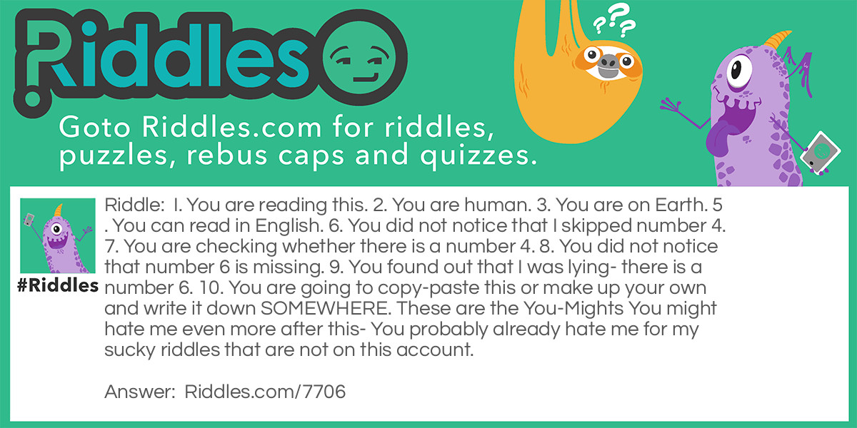 I. You are reading this. 2. You are human. 3. You are on Earth. 5. You can read in English. 6. You did not notice that I skipped number 4. 7. You are checking whether there is a number 4. 8. You did not notice that number 6 is missing. 9. You found out that I was lying- there is a number 6. 10. You are going to copy-paste this or make up your own and write it down SOMEWHERE. These are the You-Mights You might hate me even more after this- You probably already hate me for my sucky riddles that are not on this account.