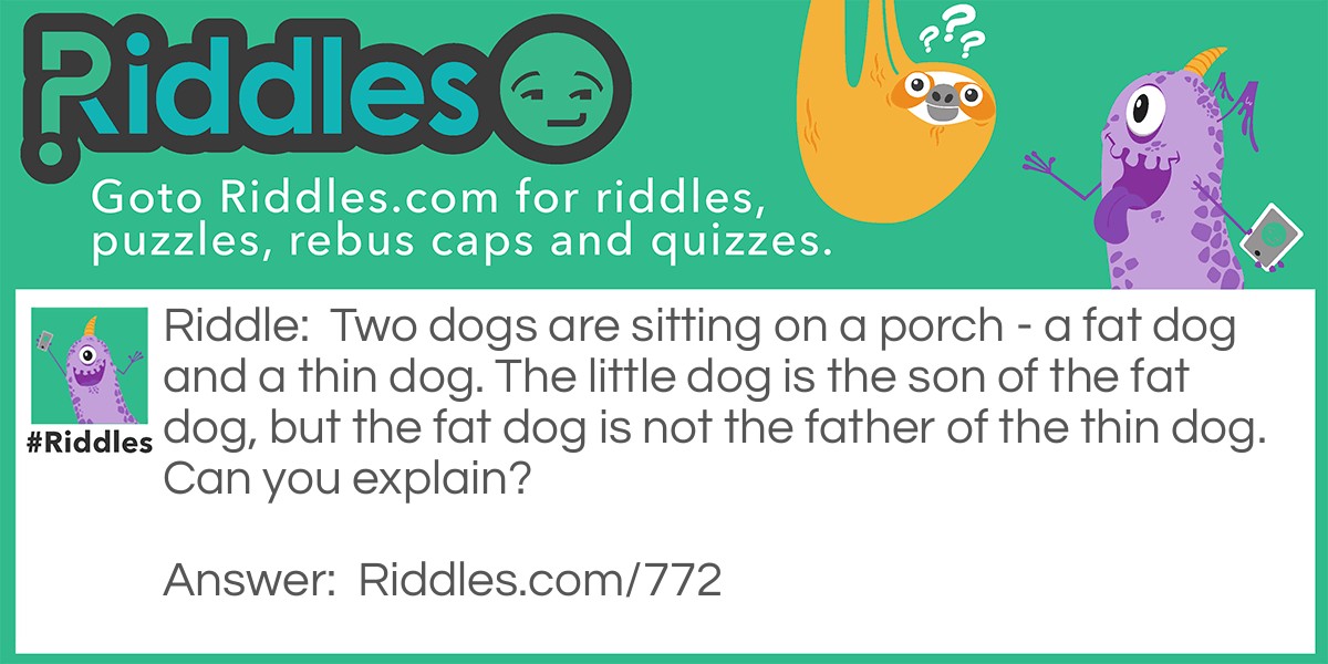 Riddle: Two dogs are sitting on a porch - a fat dog and a thin dog. The little dog is the son of the fat dog, but the fat dog is not the father of the thin dog. Can you explain? Answer: The fat dog is the mother.