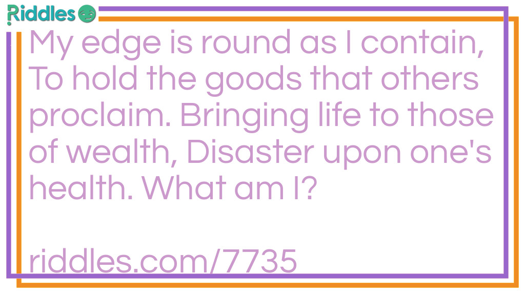 My edge is round as I contain, To hold the goods that others proclaim. Bringing life to those of wealth, Disaster upon one's health. What am I?