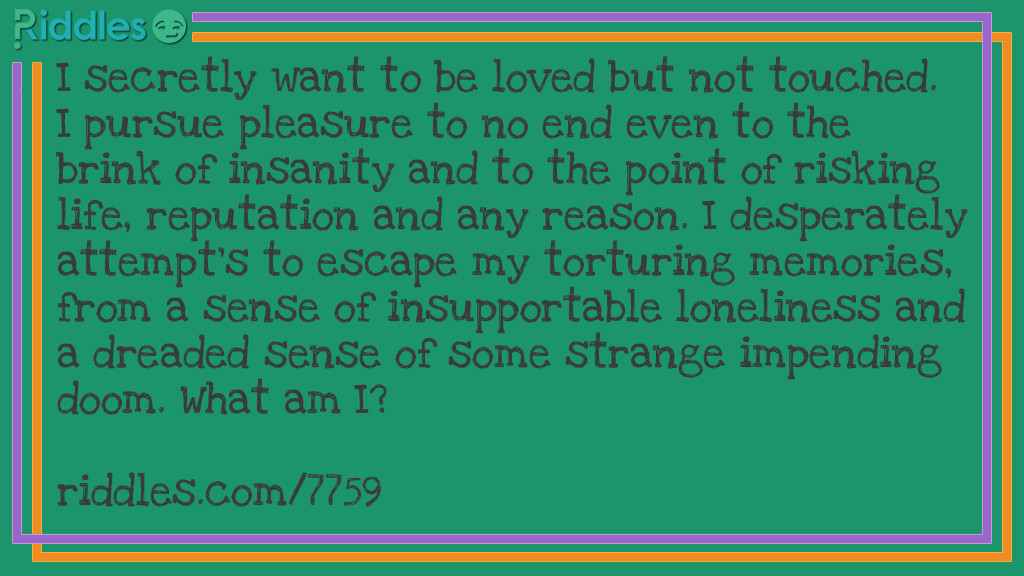 I secretly want to be loved but not touched. I pursue pleasure to no end even to the brink of insanity and to the point of risking life, reputation and any reason. I desperately attempt's to escape my torturing memories, from a sense of insupportable loneliness and a dreaded sense of some strange impending doom. What am I?