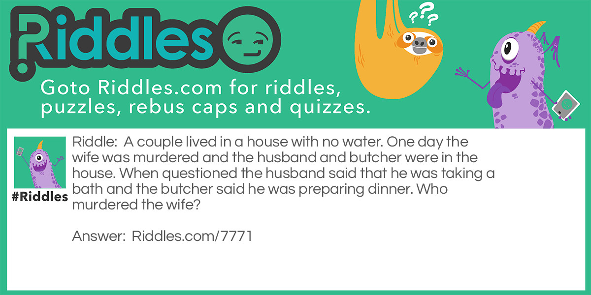 Riddle: A couple lived in a house with no water. One day the wife was murdered and the husband and butcher were in the house. When questioned the husband said that he was taking a bath and the butcher said he was preparing dinner. Who murdered the wife? Answer: The husband! They had no water, how can you take a bath with no water?!