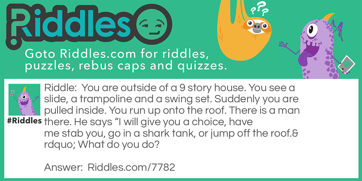 You are outside of a 9 story house. You see a slide, a trampoline and a swing set. Suddenly you are pulled inside. You run up onto the roof. There is a man there. He says "I will give you a choice, have me stab you, go in a shark tank, or jump off the roof." What do you do?