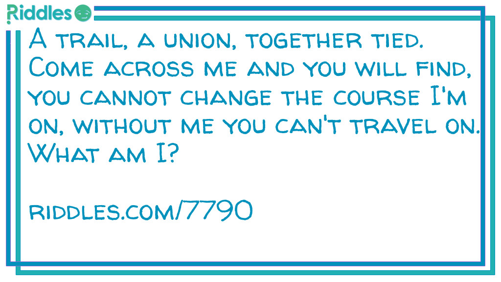 A trail, a union, together tied. Come across me and you will find, you cannot change the course I'm on, without me you can't travel on. What am I?
