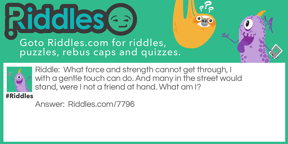 What force and strength cannot get through, I with a gentle touch can do. And many in the street would stand, were I not a friend at hand. What am I?