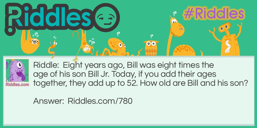 Riddle: Eight years ago, Bill was eight times the age of his son Bill Jr. Today, if you add their ages together, they add up to 52. How old are Bill and his son? Answer: Bill is 40, and Bill Jr. is 12.