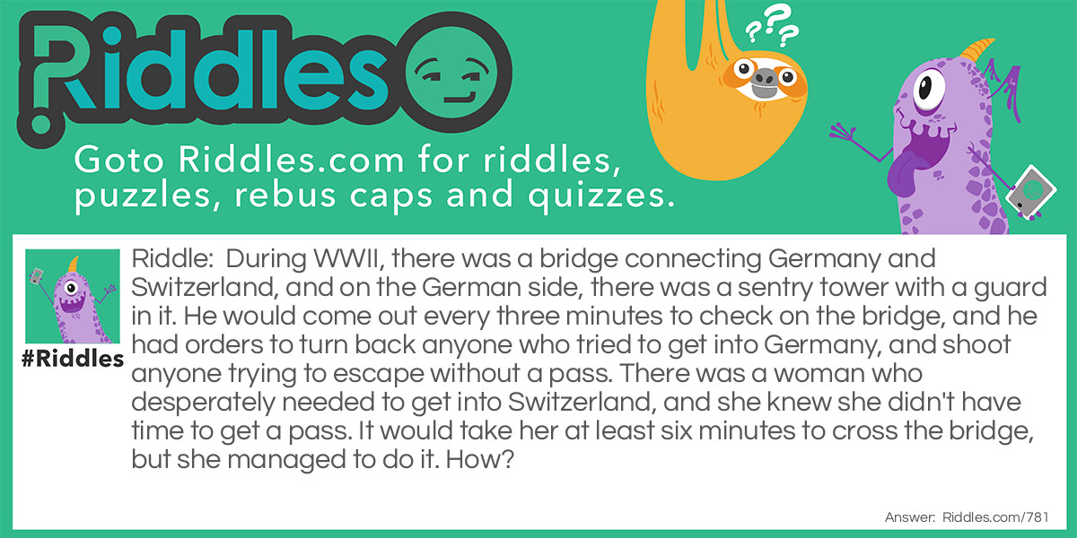 During WWII, there was a bridge connecting Germany and Switzerland, and on the German side, there was a sentry tower with a guard in it. He would come out every three minutes to check on the bridge, and he had orders to turn back anyone who tried to get into Germany, and shoot anyone trying to escape without a pass. There was a woman who desperately needed to get into Switzerland, and she knew she didn't have time to get a pass. It would take her at least six minutes to cross the bridge, but she managed to do it. How?