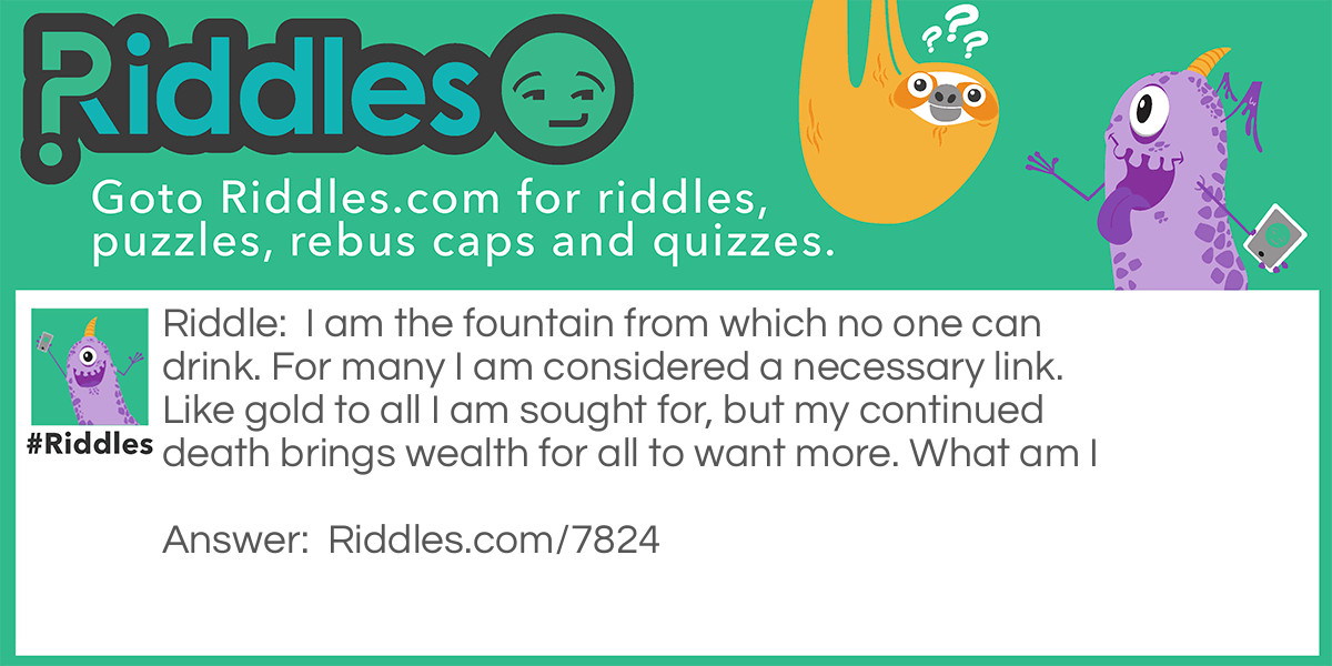 I am the fountain from which no one can drink. For many I am considered a necessary link. Like gold to all I am sought for, but my continued death brings wealth for all to want more. What am I