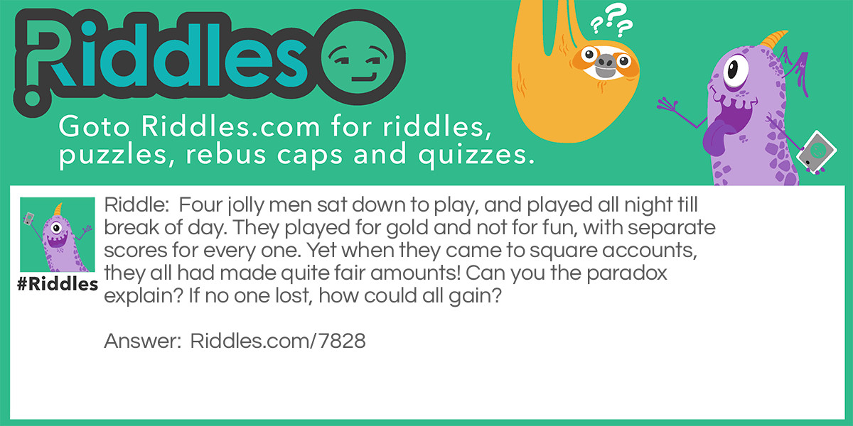 Four jolly men sat down to play, and played all night till break of day. They played for gold and not for fun, with separate scores for every one. Yet when they came to square accounts, they all had made quite fair amounts! Can you the paradox explain? If no one lost, how could all gain?