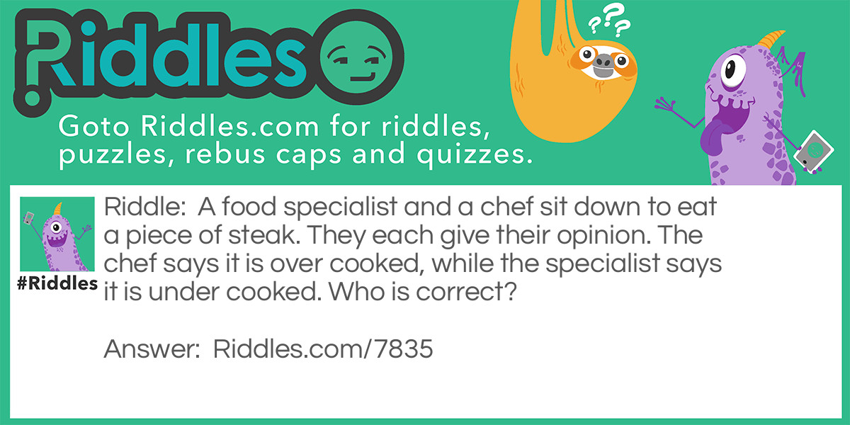 A food specialist and a chef sit down to eat a piece of steak. They each give their opinion. The chef says it is over cooked, while the specialist says it is under cooked. Who is correct?