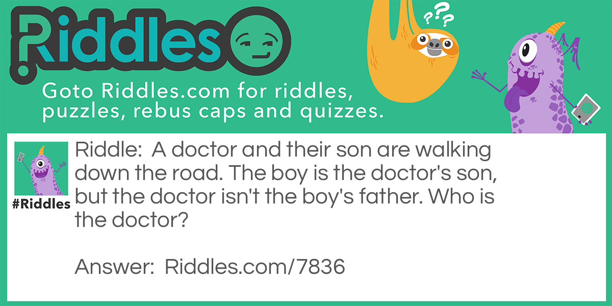 A doctor and their son are walking down the road. The boy is the doctor's son, but the doctor isn't the boy's father. Who is the doctor?