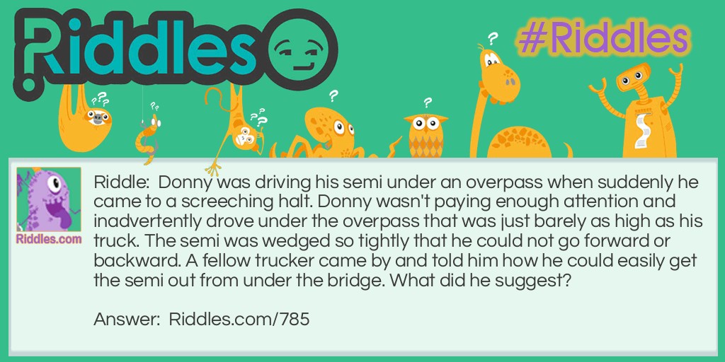 Riddle: Donny was driving his semi under an overpass when suddenly he came to a screeching halt. Donny wasn't paying enough attention and inadvertently drove under the overpass that was just barely as high as his truck. The semi was wedged so tightly that he could not go forward or backward. A fellow trucker came by and told him how he could easily get the semi out from under the bridge. What did he suggest? Answer: He told Don to let some air out of his tires. This would make the truck lower and allow him to pass through.