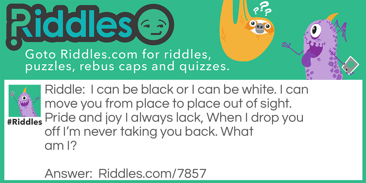 I can be black or I can be white. I can move you from place to place out of sight. Pride and joy I always lack, When I drop you off I'm never taking you back. What am I?