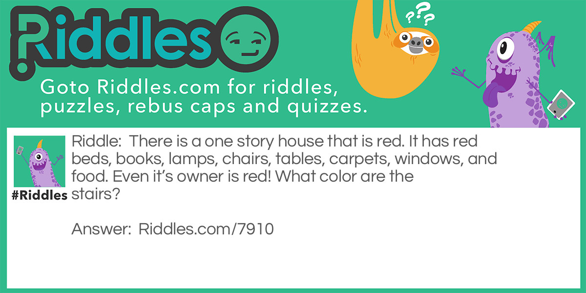 Riddle: There is a one story house that is red. It has red beds, books, lamps, chairs, tables, carpets, windows, and food. Even it's owner is red! What color are the stairs? Answer: There are no stairs because it’s a one story house!
