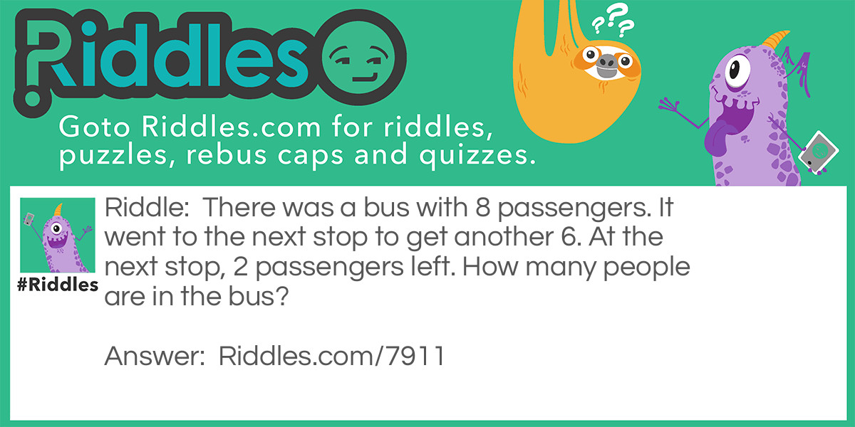 Riddle: There was a bus with 8 passengers. It went to the next stop to get another 6. At the next stop, 2 passengers left. How many people are in the bus? Answer: 13, including the driver.