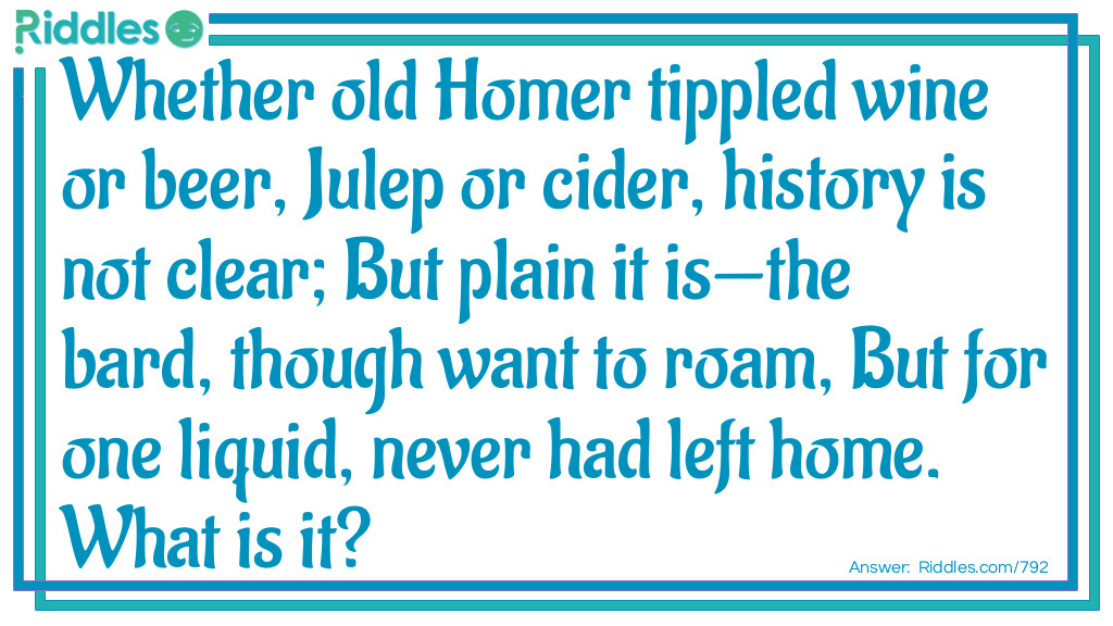 Whether old Homer tippled wine or beer, Julep or cider, history is not clear; But plain it is-the bard, though want to roam, But for one liquid, never had left home.
What is it?