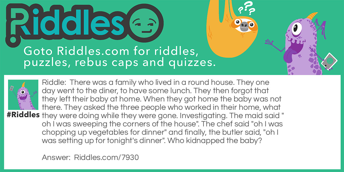 Riddle: There was a family who lived in a round house. They one day went to the diner, to have some lunch. They then forgot that they left their baby at home. When they got home the baby was not there. They asked the three people who worked in their home, what they were doing while they were gone. Investigating. The maid said "oh I was sweeping the corners of the house". The chef said "oh I was chopping up vegetables for dinner" and finally, the butler said, "oh I was setting up for tonight's dinner". Who kidnapped the baby? Answer: The maid. She was sweeping the corners of the home. But it was a round house. There are no corners in round houses.