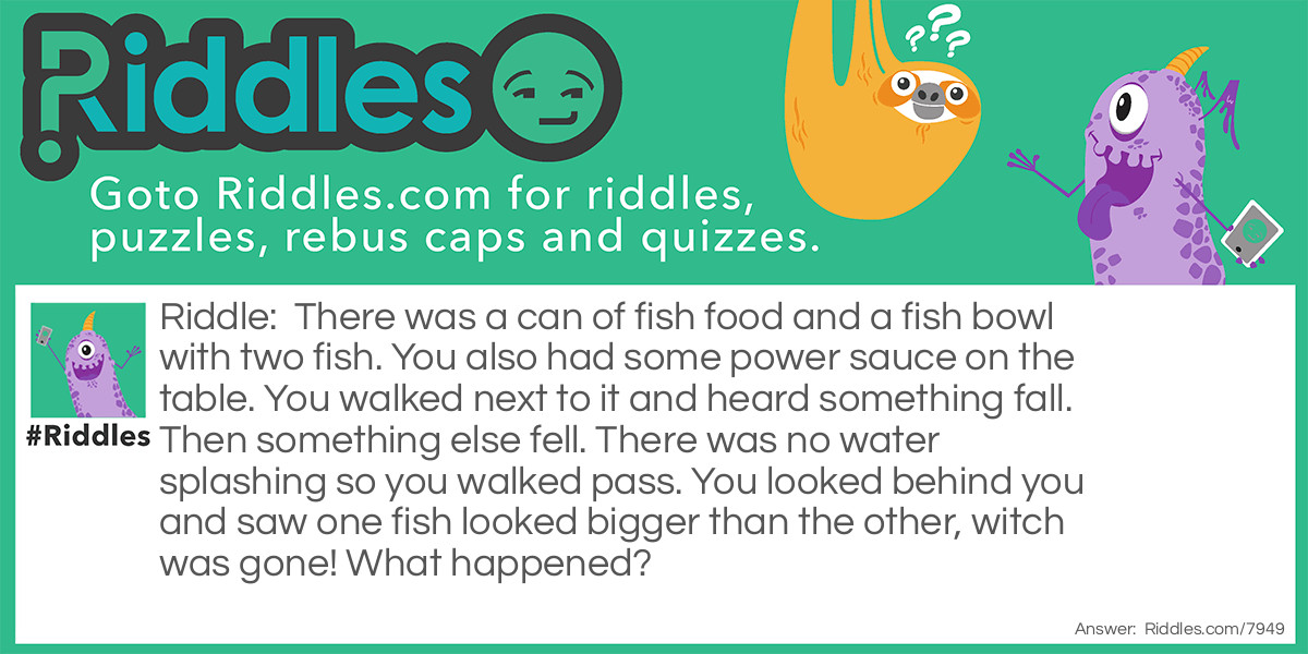 There was a can of fish food and a fish bowl with two fish. You also had some power sauce on the table. You walked next to it and heard something fall. Then something else fell. There was no water splashing so you walked pass. You looked behind you and saw one fish looked bigger than the other, witch was gone! What happened?