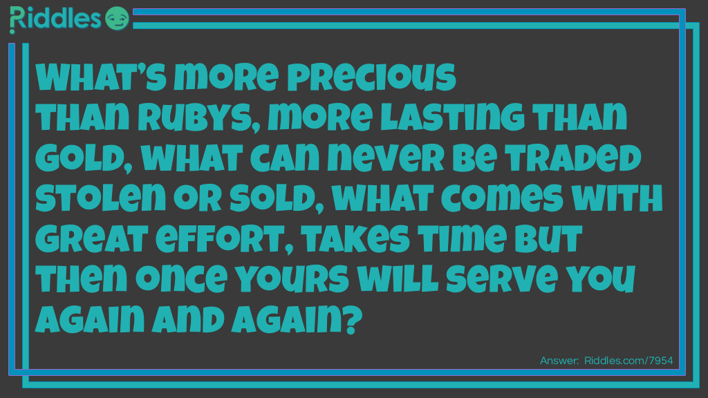 What's more precious than rubies, more lasting than gold, what can never be traded stolen, or sold, what comes with great effort, takes time but then once yours will serve you again and again?