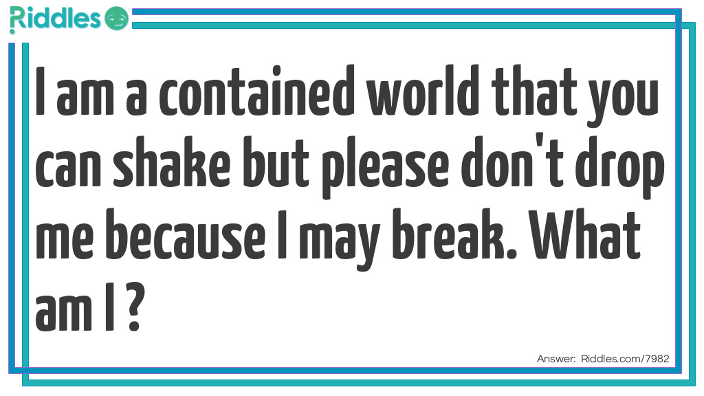 I am a contained world that you can shake but please don't drop me because I may break. What am I ?