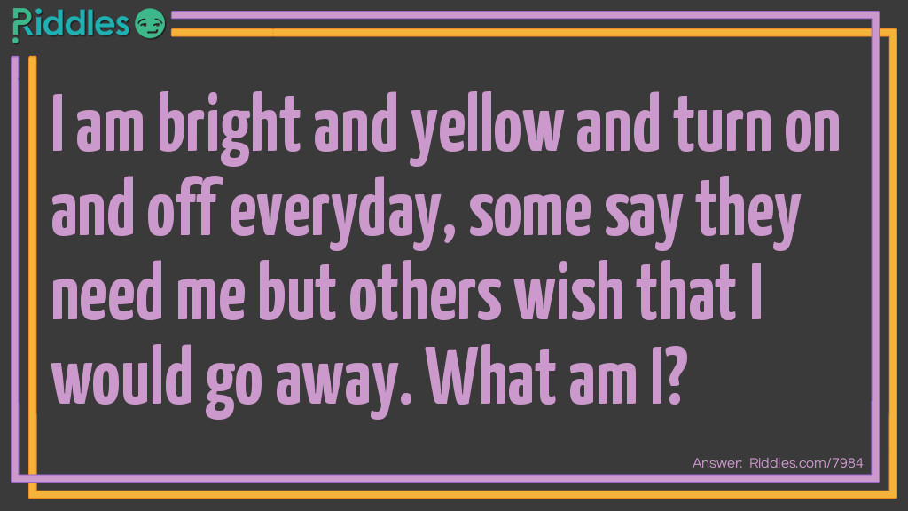 Riddle: I am bright and yellow and turn on and off everyday, some say they need me but others wish that I would go away. What am I? Answer: The Sun.