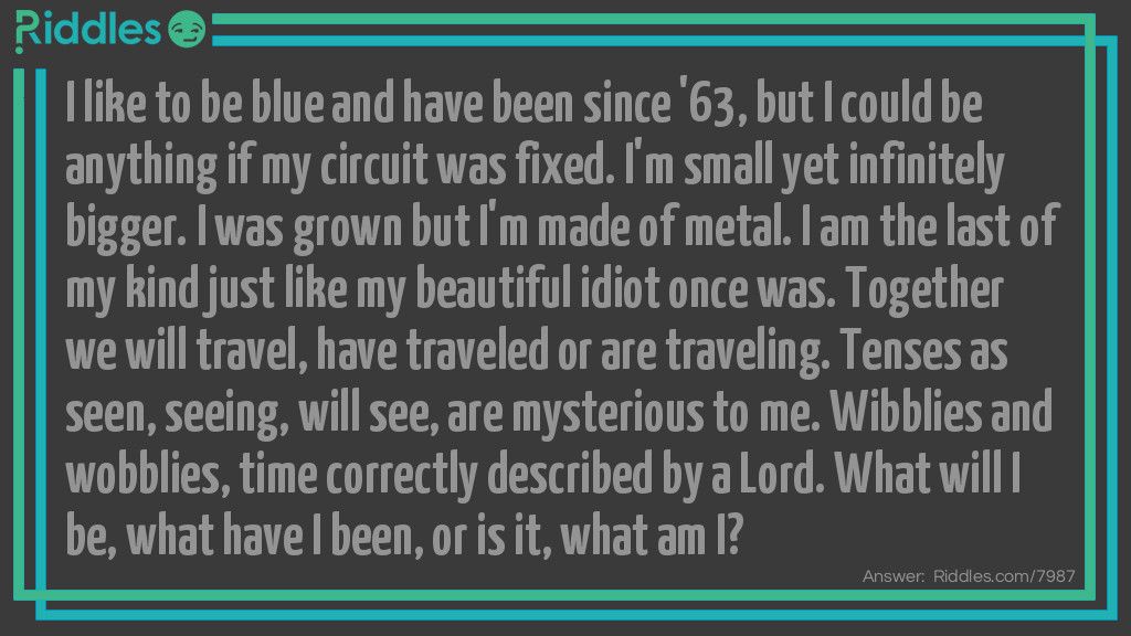Riddle: I like to be blue and have been since '63, but I could be anything if my circuit was fixed. I'm small yet infinitely bigger. I was grown but I'm made of metal. I am the last of my kind just like my beautiful idiot once was. Together we will travel, have traveled or are traveling. Tenses as seen, seeing, will see, are mysterious to me. Wibblies and wobblies, time correctly described by a Lord. What will I be, what have I been, or is it, what am I? Answer: The T.A.R.D.I.S. from Doctor Who.