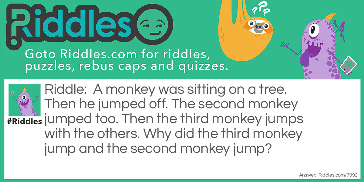 Riddle: A monkey was sitting on a tree. Then he jumped off. The second monkey jumped too. Then the third monkey jumps with the others. Why did the third monkey jump and the second monkey jump? Answer: The second monkey jumped because he was holding onto the first monkey's tail, and the third monkey jumped because he saw the other monkeys and thought it was fashion.