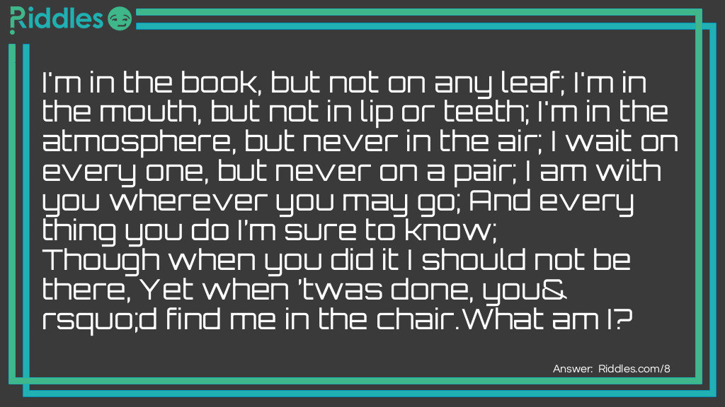 I'm in the book, but not on any leaf; I'm in the mouth, but not in lip or teeth; I'm in the atmosphere, but never in the air; I wait on every one, but never on a pair; I am with you wherever you may go; And every thing you do I'm sure to know; Though when you did it I should not be there, Yet when 'twas done, you'd find me in the chair.<a href="/what-am-i-riddles">What am I</a>?