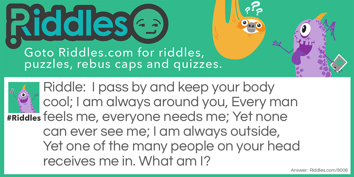 Riddle: I pass by and keep your body cool; I am always around you, Every man feels me, everyone needs me; Yet none can ever see me; I am always outside, Yet one of the many people on your head receives me in. What am I? Answer: I AM AIR!
