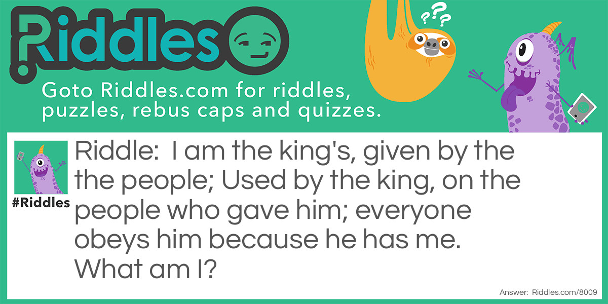 I am the king's, given by the the people; Used by the king, on the people who gave him; everyone obeys him because he has me. What am I?