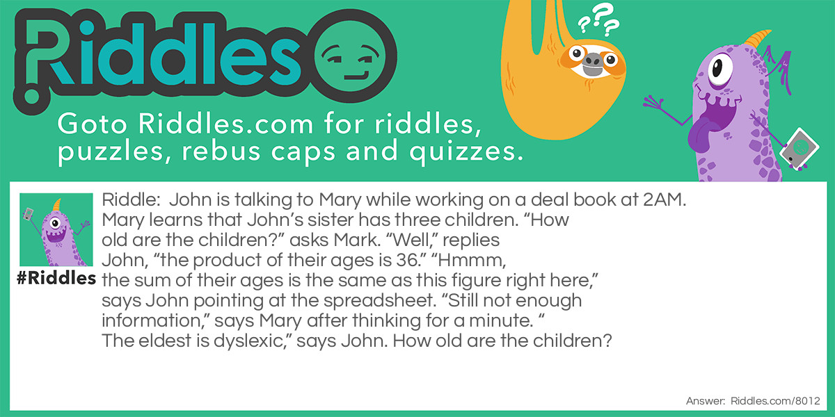 John is talking to Mary while working on a deal book at 2AM. Mary learns that John's sister has three children. "How old are the children?" asks Mark."Well," replies John, "the product of their ages is 36." "Hmmm, the sum of their ages is the same as this figure right here," says John pointing at the spreadsheet. "Still not enough information" says Mary after thinking for a minute. "The eldest is dyslexic" says John. How old are the children?