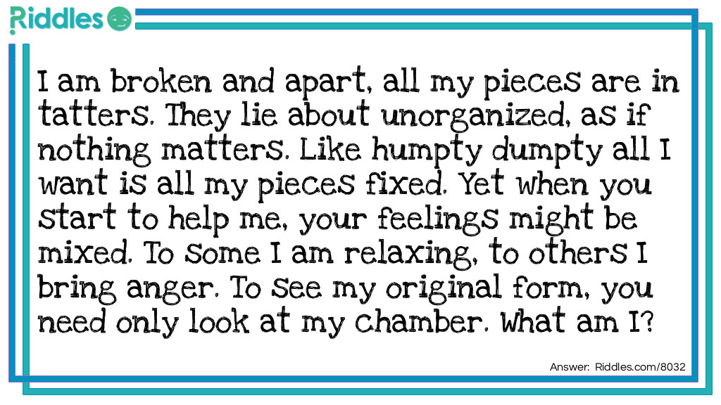 I am broken and apart, all my pieces are in tatters. They lie about unorganized, as if nothing matters. Like Humpty Dumpty all I want is all my pieces fixed. Yet when you start to help me, your feelings might be mixed. To some I am relaxing, to others I bring anger. To see my original form, you need only look at my chamber. What am I?