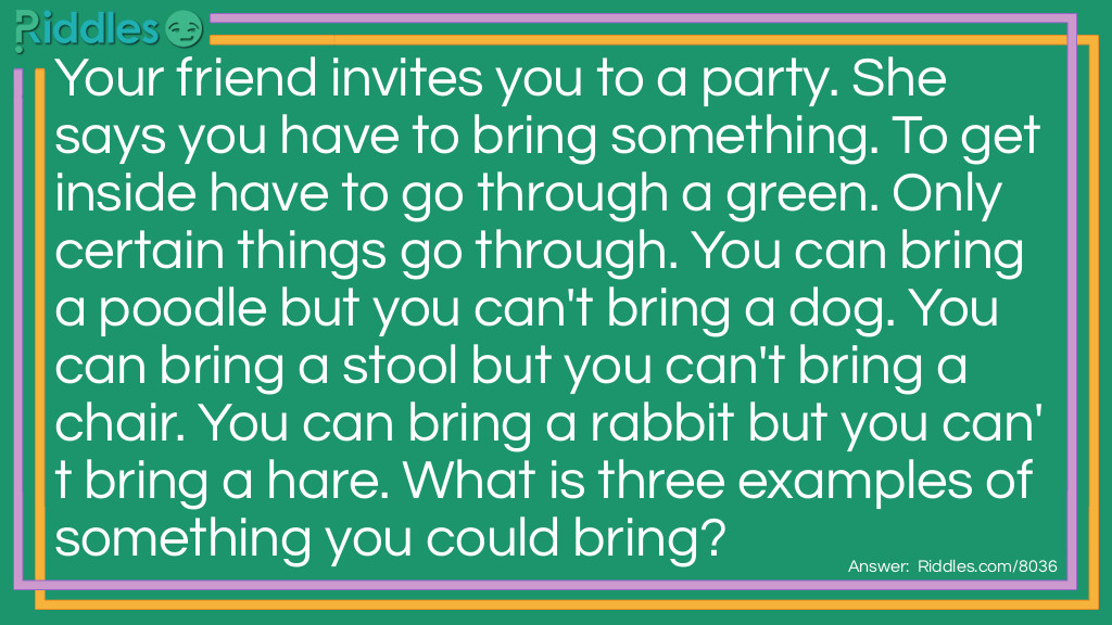 Your friend invites you to a party. She says you have to bring something. To get inside have to go through a green. Only certain things go through. You can bring a poodle but you can't bring a dog. You can bring a stool but you can't bring a chair. You can bring a rabbit but you can't bring a hare. What is three examples of something you could bring?