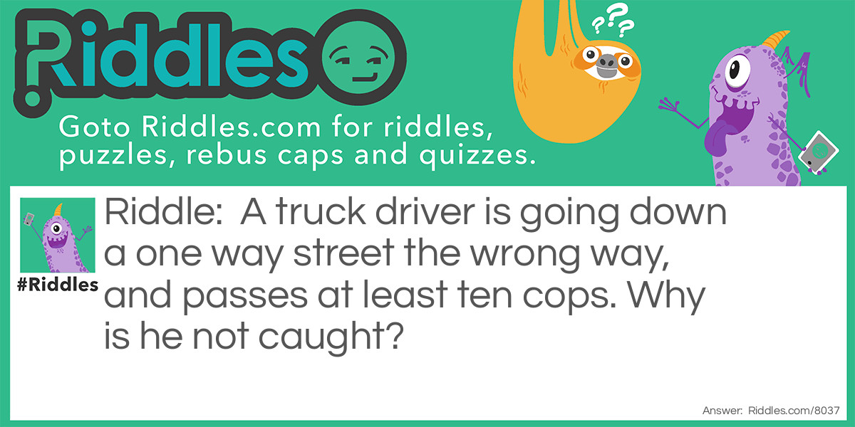 A truck driver is going down a one way street the wrong way, and passes at least ten cops. Why is he not caught?