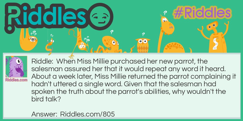 Riddle: When Miss Millie purchased her new parrot, the salesman assured her that it would repeat any word it heard. About a week later, Miss Millie returned the parrot complaining it hadn't uttered a single word. Given that the salesman had spoken the truth about the parrot's abilities, why wouldn't the bird talk? Answer: The parrot was DEAF.