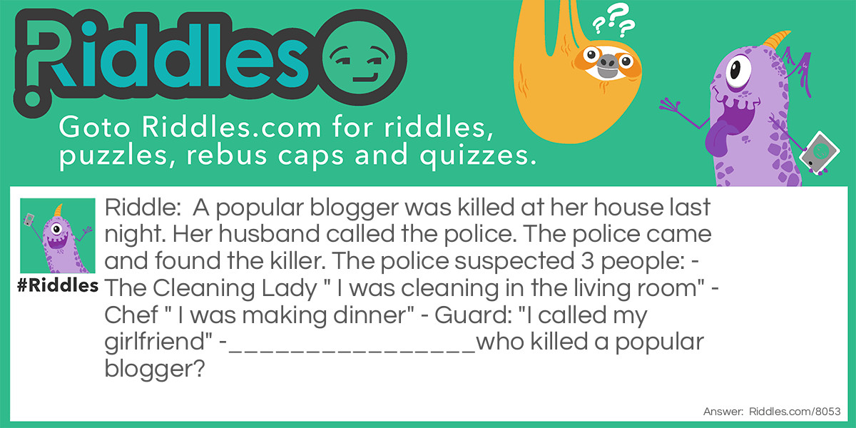 A popular blogger was killed at her house last night. Her husband called the police. The police came and found the killer. The police suspected 3 people: - The Cleaning Lady " I was cleaning in the living room" - Chef " I was making dinner" - Guard: "I called my girlfriend" -________________who killed a popular blogger?