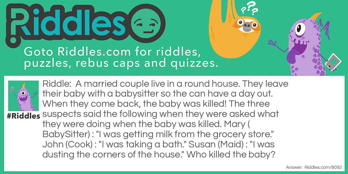 Riddle: A married couple live in a round house. They leave their baby with a babysitter so the can have a day out. When they come back, the baby was killed! The three suspects said the following when they were asked what they were doing when the baby was killed. Mary (BabySitter) : "I was getting milk from the grocery store." John (Cook) : "I was taking a bath." Susan (Maid) : "I was dusting the corners of the house." Who killed the baby? Answer: Susan the maid! There are no corners in a round house!