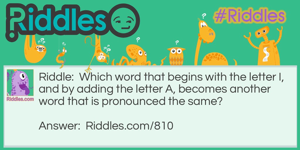 Riddle: Which word that begins with the letter I, and by adding the letter A, becomes another word that is pronounced the same? Answer: Isle and Aisle.