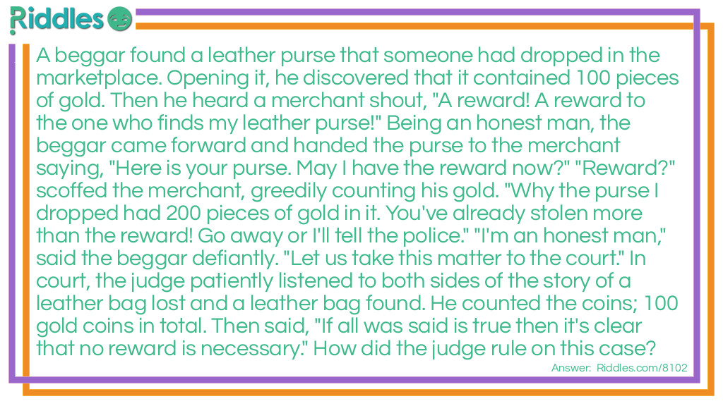 Riddle: A beggar found a leather purse that someone had dropped in the marketplace. Opening it, he discovered that it contained 100 pieces of gold. Then he heard a merchant shout, "A reward! A reward to the one who finds my leather purse!" Being an honest man, the beggar came forward and handed the purse to the merchant saying, "Here is your purse. May I have the reward now?" "Reward?" scoffed the merchant, greedily counting his gold. "Why the purse I dropped had 200 pieces of gold in it. You've already stolen more than the reward! Go away or I'll tell the police." "I'm an honest man," said the beggar defiantly. "Let us take this matter to the court." In court, the judge patiently listened to both sides of the story of a leather bag lost and a leather bag found. He counted the coins; 100 gold coins in total. Then said, "If all was said is true then it's clear that no reward is necessary." How did the judge rule on this case? Answer: The judge said 'Merchant, you said that the purse you lost contained 200 peices of gold. The purse this beggar found only contained 100 peices of gold. Therefore it cannot be the same purse'. With that the judge gave the purse to the beggar.