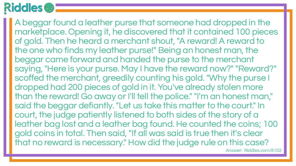 A beggar found a leather purse that someone had dropped in the marketplace. Opening it, he discovered that it contained 100 pieces of gold. Then he heard a merchant shout, "A reward! A reward to the one who finds my leather purse!" Being an honest man, the beggar came forward and handed the purse to the merchant saying, "Here is your purse. May I have the reward now?" "Reward?" scoffed the merchant, greedily counting his gold. "Why the purse I dropped had 200 pieces of gold in it. You've already stolen more than the reward! Go away or I'll tell the police." "I'm an honest man," said the beggar defiantly. "Let us take this matter to the court." In court, the judge patiently listened to both sides of the story of a leather bag lost and a leather bag found. He counted the coins; 100 gold coins in total. Then said, "If all was said is true then it's clear that no reward is necessary." How did the judge rule on this case?