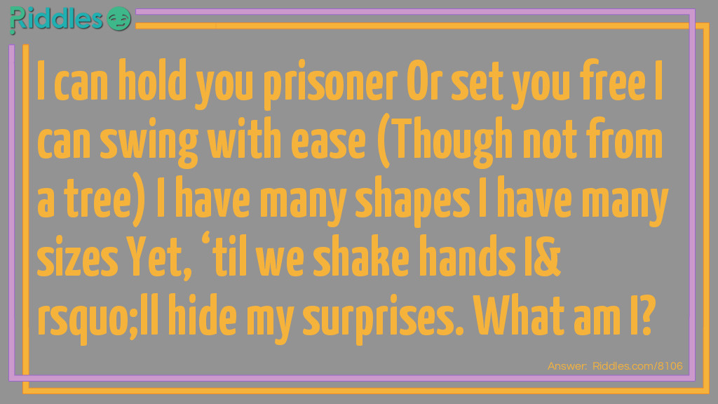 Riddle: I can hold you prisoner Or set you free I can swing with ease (Though not from a tree) I have many shapes I have many sizes Yet, 'til we shake hands I'll hide my surprises. What am I? Answer: A door.