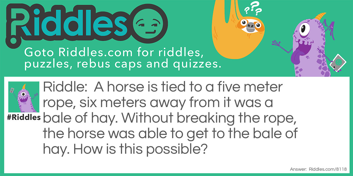 A horse is tied to a five meter rope, six meters away from it was a bale of hay. Without breaking the rope, the horse was able to get to the bale of hay. How is this possible?