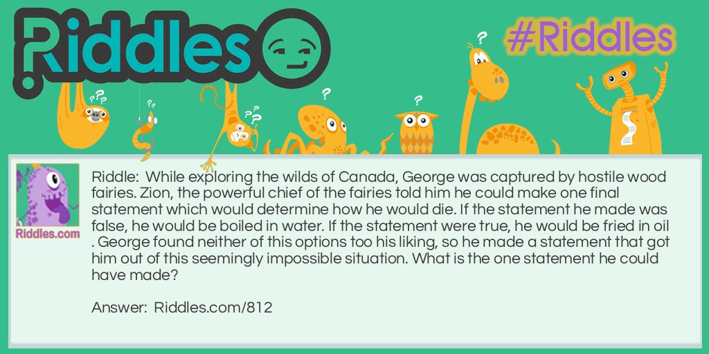 Riddle: While exploring the wilds of Canada, George was captured by hostile wood fairies. Zion, the powerful chief of the fairies told him he could make one final statement which would determine how he would die. If the statement he made was false, he would be boiled in water. If the statement were true, he would be fried in oil. George found neither of this options too his liking, so he made a statement that got him out of this seemingly impossible situation. What is the one statement he could have made? Answer: George said: "You will boil me in water." The fairies were faced with a dilemma. If they boil him in water, that would make his statement true, which means he should have been fried in oil. They can only fry him in oil if he makes a true statement, but if they do, it would make his final statement false. The fairies had no way our of their situation so they were forced to set George free.
