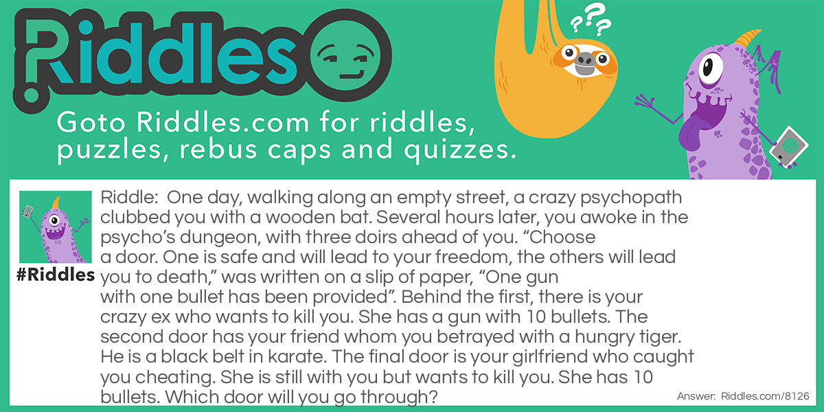One day, walking along an empty street, a crazy psychopath clubbed you with a wooden bat. Several hours later, you awoke in the psycho's dungeon, with three doirs ahead of you. "Choose a door. One is safe and will lead to your freedom, the others will lead you to death," was written on a slip of paper, "One gun with one bullet has been provided". Behind the first, there is your crazy ex who wants to kill you. She has a gun with 10 bullets. The second door has your friend whom you betrayed with a hungry tiger. He is a black belt in karate. The final door is your girlfriend who caught you cheating. She is still with you but wants to kill you. She has 10 bullets. Which door will you go through?