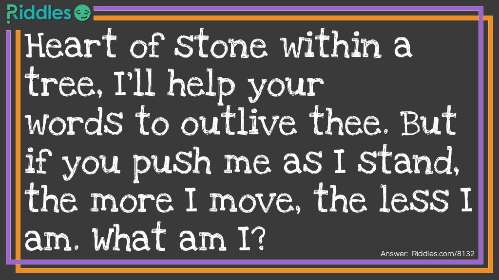 Riddle: Heart of stone within a tree, I'll help your words to outlive thee. But if you push me as I stand, the more I move, the less I am. What am I? Answer: A pencil.